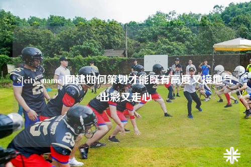 洛阳团建如何策划才能既有高度又接地气出彩又走心